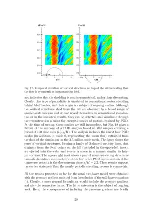 Fig. 17. Temporal evolution of vortical structures on top of the hill indicating that
the ﬂow is symmetric at instantaneous level.
also indicates that the shedding is nearly symmetrical, rather than alternating.
Clearly, this type of periodicity is unrelated to conventional vortex shedding
behind bluﬀ bodies, and their origin is a subject of ongoing studies. Although
the vortical structures shed from the hill are obscured by a broad range of
smaller-scale motions and do not reveal themselves in conventional visualisa-
tion or in the statistical results, they can be detected and visualized through
the reconstruction of most the energetic modes of motion obtained by POD.
At the time of writing, these studies are still incomplete, but Fig. 18 gives a
ﬂavour of the outcome of a POD analysis based on 700 samples covering a
period of 160 time units (Uref /H). The analysis includes the lowest four POD
modes (in addition to mode 0, representing the mean ﬂow) extracted from
the data of the simulation on the 3.5-million-node mesh. The ﬁgure shows the
cores of vortical structures, forming a family of Ω-shaped vorticity lines, that
originate from the focal points on the hill (included in the upper-left inset),
are ejected into the wake and evolve in space in a manner similar to hair-
pin vortices. The upper-right inset shows a pair of counter-rotating structures
through streaklines constructed with the low-order POD representation of the
transverse velocity in the downstream plane x/H = 2.2. These results support
the earlier statement that the nearly periodic shedding process is symmetric.
All the results presented so far for the zonal two-layer model were obtained
with the pressure gradient omitted from the solution of the wall-layer equations
(1). Clearly, a more general formulation would include the pressure gradient
and also the convective terms. The latter extension is the subject of ongoing
work. Here, the consequences of including the pressure gradient are brieﬂy
20
 