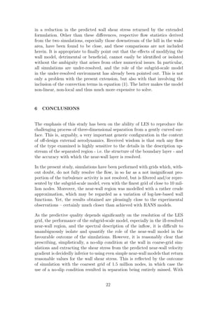 in a reduction in the predicted wall shear stress returned by the extended
formulation. Other than these diﬀerences, respective ﬂow statistics derived
from the two simulations, especially those downstream of the hill in the wake
area, have been found to be close, and these comparisons are not included
herein. It is appropriate to ﬁnally point out that the eﬀects of modifying the
wall model, detrimental or beneﬁcial, cannot easily be identiﬁed or isolated
without the ambiguity that arises from other numerical issues. In particular,
all simulations are under-resolved, and the role of the subgrid-scale model
in the under-resolved environment has already been pointed out. This is not
only a problem with the present extension, but also with that involving the
inclusion of the convection terms in equation (1). The latter makes the model
non-linear, non-local and thus much more expensive to solve.
6 CONCLUSIONS
The emphasis of this study has been on the ability of LES to reproduce the
challenging process of three-dimensional separation from a gently curved sur-
face. This is, arguably, a very important generic conﬁguration in the context
of oﬀ-design external aerodynamics. Received wisdom is that such any ﬂow
of the type examined is highly sensitive to the details in the description up-
stream of the separated region - i.e. the structure of the boundary layer - and
the accuracy with which the near-wall layer is resolved.
In the present study, simulations have been performed with grids which, with-
out doubt, do not fully resolve the ﬂow, in so far as a not insigniﬁcant pro-
portion of the turbulence activity is not resolved, but is ﬁltered and/or repre-
sented by the subgrid-scale model, even with the ﬁnest grid of close to 10 mil-
lion nodes. Moreover, the near-wall region was modelled with a rather crude
approximation, which may be regarded as a variation of log-law-based wall
functions. Yet, the results obtained are pleasingly close to the experimental
observations – certainly much closer than achieved with RANS models.
As the predictive quality depends signiﬁcantly on the resolution of the LES
grid, the performance of the subgrid-scale model, especially in the ill-resolved
near-wall region, and the spectral description of the inﬂow, it is diﬃcult to
unambiguously isolate and quantify the role of the near-wall model in the
favourable outcome of the simulations. However, it is reasonably clear that
prescribing, simplistically, a no-slip condition at the wall in coarse-grid sim-
ulations and extracting the shear stress from the predicted near-wall velocity
gradient is decidedly inferior to using even simple near-wall models that return
reasonable values for the wall shear stress. This is reﬂected by the outcome
of simulation with the coarsest grid of 1.5 million nodes, in which case the
use of a no-slip condition resulted in separation being entirely missed. With
22
 