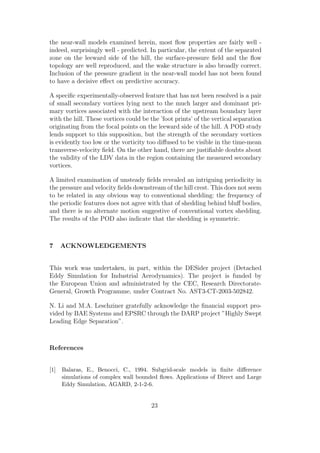 the near-wall models examined herein, most ﬂow properties are fairly well -
indeed, surprisingly well - predicted. In particular, the extent of the separated
zone on the leeward side of the hill, the surface-pressure ﬁeld and the ﬂow
topology are well reproduced, and the wake structure is also broadly correct.
Inclusion of the pressure gradient in the near-wall model has not been found
to have a decisive eﬀect on predictive accuracy.
A speciﬁc experimentally-observed feature that has not been resolved is a pair
of small secondary vortices lying next to the much larger and dominant pri-
mary vortices associated with the interaction of the upstream boundary layer
with the hill. These vortices could be the ’foot prints’ of the vertical separation
originating from the focal points on the leeward side of the hill. A POD study
lends support to this supposition, but the strength of the secondary vortices
is evidently too low or the vorticity too diﬀused to be visible in the time-mean
transverse-velocity ﬁeld. On the other hand, there are justiﬁable doubts about
the validity of the LDV data in the region containing the measured secondary
vortices.
A limited examination of unsteady ﬁelds revealed an intriguing periodicity in
the pressure and velocity ﬁelds downstream of the hill crest. This does not seem
to be related in any obvious way to conventional shedding: the frequency of
the periodic features does not agree with that of shedding behind bluﬀ bodies,
and there is no alternate motion suggestive of conventional vortex shedding.
The results of the POD also indicate that the shedding is symmetric.
7 ACKNOWLEDGEMENTS
This work was undertaken, in part, within the DESider project (Detached
Eddy Simulation for Industrial Aerodynamics). The project is funded by
the European Union and administrated by the CEC, Research Directorate-
General, Growth Programme, under Contract No. AST3-CT-2003-502842.
N. Li and M.A. Leschziner gratefully acknowledge the ﬁnancial support pro-
vided by BAE Systems and EPSRC through the DARP project ”Highly Swept
Leading Edge Separation”.
References
[1] Balaras, E., Benocci, C., 1994. Subgrid-scale models in ﬁnite diﬀerence
simulations of complex wall bounded ﬂows. Applications of Direct and Large
Eddy Simulation, AGARD, 2-1-2-6.
23
 