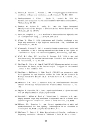 [2] Balaras, E., Benocci, C., Piomelli, U., 1996. Two-layer approximate boundary
conditions for large-eddy simulations. AIAA Journal, 34 (6), 1111-1119.
[3] Benhamadouche S., Uribe J., Jarrin N., Laurence D., 2005. 4th
International Symposium on Turbulence and Shear Flow Phenomena (TSFP4),
Williamsburg, 325-330.
[4] Berkooz, G., Holmes, P., Lumley, J.L., 1993. The Proper Orthogonal
Decomposition in the Analysis of Turbulent Flows. Annual Review of Fluid
Mechanics, 25 (1), 539-575.
[5] Byun, G., Simpson, R.L., 2005. Structure of three-dimensional separated ﬂow
on an axisymmetric bump. AIAA Paper, 2005-0113.
[6] Cabot, W., Moin, P., 1999. Approximate wall boundary conditions in the
large eddy simulation of high Reynolds number ﬂow. Flow, Turbulence and
Combustion, 63, 269-291.
[7] Chaouat B., Schiestel R., 2005. A new subgrid-scale stress transport model and
its application to LES of evolving complex turbulent ﬂows. 4th Int. Symp. on
Turbulence and Shear Flow Phenomena (TSFP4), Williamsburg, 1061-1066.
[8] Craft, T.J., Gant, S.E., Iacovides, H., Launder, B.E., 2004. A new wall
function strategy for complex turbulent ﬂows. Numerical Heat Transfer, Part
B: Fundamentals, 45 (4), 301-318.
[9] Davidson, L., Billson, M., 2006. Hybrid LES-RANS using synthesized turbulent
ﬂuctuations for forcing in the interface region. To appear in International
Journal of Heat and Fluid Flow.
[10] Davidson, L., Dahlstrom, S., 2004. Hybrid LES-RANS: an approach to make
LES applicable at high Reynolds number. In Procs CHT-04 Advances in
Computational Heat Transfer III, G. de Vahl Davis and E. Leonardi (eds.),
Norway.
[11] Deardorﬀ, J.W., 1970. A numerical study of three-dimensional turbulent
channel ﬂow at large Reynolds numbers. Journal of Fluid Mechanics, 41, 453-
480.
[12] Dejoan, A., Leschziner, M.A., 2005. Large eddy simulation of a plane turbulent
wall jet. Physics of Fluids, 17 (2), paper 025102.
[13] Froehlich, J., Mellen, C., Rodi, W., Temmerman, L., Leschziner, M.A., 2005.
Highly resolved large eddy simulation of separated ﬂow in a channel with
streamwise periodic constrictions. Journal of Fluid Mechanics, 526, 19-66.
[14] Helman, J.L., Hesselink, L., 1990. Surface representations of two- and
three-dimensional ﬂuid ﬂow topology, Proceedings of the 1st conference on
Visualization ’90, IEEE Computer Society Press, 6-13.
[15] Hoﬀmann, G., Benocci, C., 1995. Approximate wall boundary conditions for
large-eddy simulations. Advance in Turbulence V, Benzi, R. (Ed.), 222-228.
24
 