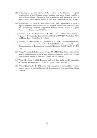 [29] Temmerman, L., Leschziner, M.A., Mellen, C.P., Frohlich, J., 2003.
Investigation of wall-function approximations and subgrid-scale models in
large eddy simulation of separated ﬂow in a channel with streamwise periodic
constrictions. International Journal of Heat and Fluid Flow. 24 (2), 157-180.
[30] Temmerman, L., Wang, C., Leschziner, M.A., 2004. A comparative study of
separation from a three-dimensional hill using LES and second-moment-closure
RANS modeling. European Congress on Computational Methods in Applied
Sciences and Engineering, ECCOMAS.
[31] Tessicini, F., Li, N., Leschziner, M.A., 2005. Zonal LES/RANS modelling of
separated ﬂow around a three-dimensional hill. ERCOFTAC Workshop Direct
and Large-Eddy Simulation-6, Poitiers.
[32] Tessicini, F., Temmerman, L., Leschziner, M.A., 2006. Approximate near-wall
treatments based on zonal and hybrid RANS-LES methods for LES at high
Reynolds numbers. International Journal of Heat and Fluid Flow, 27 (5), 789-
799.
[33] Wang, C., Jang, Y.J., Leschziner, M.A., 2004. Modelling 2 and 3-dimensional
separation from curved surfaces with anisotropic-resolving turbulence closures.
International Journal of Heat and Fluid Flow. 25, 499-512.
[34] Wang, M., Moin, P., 2002. Dynamic wall modelling for large-eddy simulation
of complex turbulent ﬂows. Physics of Fluids. 14 (7), 2043-2051.
[35] Werner, H., Wengle, H., 1991. Large-eddy simulation of turbulent ﬂow over and
around a cube in a plate channel. 8th Symposium on Turbulent Shear Flows,
155-168.
26
 