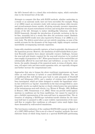 the hill’s leeward side is a closed thin recirculation region, which reattaches
close to the leeward foot of the hill.
Attempts to compute this ﬂow with RANS methods, whether undertaken in
a steady or an unsteady mode, have not been successful. For example, Wang
et al. (2004) report an extensive study with various non-linear eddy-viscosity
and second-moment-closure models, all giving seriously excessive separation,
insuﬃcient rate of post-reattachment recovery and wrong ﬂow structure down-
stream of the hill. Attempts to induce shedding-like behaviour, within the
RANS framework, through the introduction of periodic excitation in the in-
let ﬂow, invariably led to a steady ﬂow after the excitation ceased. Similarly
unsuccessful RANS results were also reported by Persson et al. (2006) in a re-
cent study. The defects noted above are not entirely surprising, as none of the
models accounts for the dynamics of the large-scale, highly energetic motions
unavoidably accompanying unsteady separation.
Large-eddy simulation naturally captures, at least in principle, the dynamics of
the separation process. However, the simulation of wall-bounded ﬂows at prac-
tical Reynolds numbers faces almost untenable resource challenges, because
the near-wall grid density required for the near-wall structure to be resolved
rises roughly in proportion to Re2
. When gross features of the resolved ﬂow are
substantially aﬀected by near-wall shear and turbulence, as may be the case
herein, the quality demands of the numerical mesh, in terms of density, skew-
ness, cell aspect ratio and inter-nodal expansion ratio, are especially stringent
and further increase the computational costs.
Approaches that aim to bypass the above exorbitant requirements are based
either on wall functions or hybrid or zonal RANS-LES schemes. The use
of equilibrium-ﬂow wall functions goes back to early proposals of Deardorﬀ
(1970) and Schumann (1975), and a number of versions have subsequently
been investigated, which are either designed to satisfy the logarithmic veloc-
ity law (referred to as ’log-law’, henceforth) in the time-averaged ﬁeld or, more
frequently, involve an explicit log-law or closely related power-law prescription
of the instantaneous near-wall velocity (e.g. Werner & Wengle, 1991; Hoﬀman
& Benocci, 1995; Temmerman et al., 2002). These can provide useful approx-
imations in conditions not far from equilibrium, but cannot be expected to
give a faithful representation of the near-wall layer in separated ﬂow. The al-
ternative of adopting a RANS-type turbulence-model solution for the inner
near-wall layer is assumed to oﬀer a more realistic representation of the near-
wall ﬂow in complex ﬂow conditions at cell-aspect ratios much higher than
those demanded by wall-resolved simulations.
The best-known realization of the combined RANS-LES concept is Spalart et
al.’s (1997) DES method. This is one of a class of ’seamless’ methods, the most
elaborate forms of which being based on a spectral RANS-LES partitioning
3
 