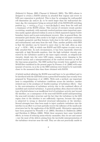 (Schiestel & Dejoan, 2005; Chaouat & Schiestel, 2005). The DES scheme is
designed to return a RANS solution in attached ﬂow regions and revert to
LES once separation is predicted. This is done by arranging the wall-parallel
cell dimensions ∆x and/or ∆z to be much larger than the wall-normal dis-
tance ∆y, the consequence being an outward shift of the RANS-LES switching
position yint = min(ywall, CDES × max(∆x∆y∆z)) away from the wall and
a dominance of the RANS scheme. This concept of extensive steady patches
co-existing, seamlessly, with unsteady resolved portions raises important ques-
tion marks against physical realism in areas in which separated regions border
boundary layers and in post-reattachment recovery. Also, in general ﬂows, the
streamwise grid density often needs to be high to achieve adequate resolution
of complex geometric and ﬂow features, both close to the wall (e.g. separation
and reattachment) and away from the wall. Thus, another problem with DES
is that the interface can be forced to move close to the wall, often as near
as y+
∼ O(50 − 100), in which case RANS and LES regions co-exist even in
fully attached ﬂow. In such circumstances, it has been repeatedly observed,
especially at high Reynolds numbers, that the high turbulent viscosity gen-
erated by the turbulence model in the inner region extends, as subgrid-scale
viscosity, deeply into the outer LES region, causing severe damping in the
resolved motion and a misrepresentation of the resolved structure as well as
the time-mean properties. The DES method has recently been applied to the
3d-hill ﬂow considered in the present paper by Persson et al. (2006) with some
measure of success, in so far as the DES solutions were found to be materially
closer to the measured data than those obtained with RANS.
A hybrid method allowing the RANS near-wall layer to be pre-deﬁned and to
be interfaced with the LES ﬁeld across a prescribed boundary has recently been
proposed by Temmerman et al. (2005). With such a method, one important
issue is compatibility of turbulence conditions across the interface; another
(related one) is the avoidance of ’double-counting’ of turbulence eﬀects – that
is, the over-estimation of turbulence activity due to the combined eﬀects of
modelled and resolved turbulence. A general problem often observed with this
type of hybrid scheme is an insuﬃcient level of turbulence activity just beyond
the interface, as a consequence of the near-wall RANS model misrepresenting
the near-wall (streaky) structure and the fact that the turbulence in the LES
region close to the interface is not suﬃciently vigorous, because this region
is subjected to wrong or distorted structural information at the interface.
Several attempts have thus been made to inject synthetic turbulence into the
interface in an eﬀort to at least partially recover the inﬂuence of the small-scale
structures lost by the application of the RANS model. Alternative approaches
have been proposed by Piomelli et al. (2003), Davidson & Dahlstrom (2004)
and Davidson & Billson (2006). While these measures have some beneﬁcial
eﬀects, in terms of reducing mean-velocity anomalies, they do not and cannot
- cure the most of the defects arising from the inevitable misrepresentation of
the turbulence structure near the wall. They are also not practically usable in
4
 