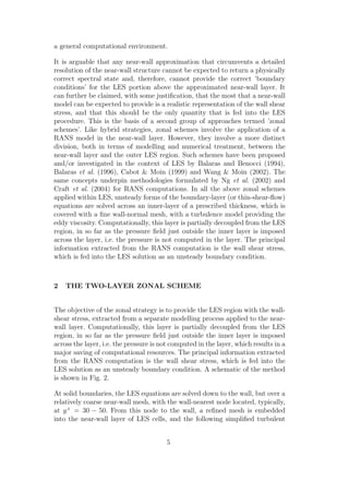 a general computational environment.
It is arguable that any near-wall approximation that circumvents a detailed
resolution of the near-wall structure cannot be expected to return a physically
correct spectral state and, therefore, cannot provide the correct ’boundary
conditions’ for the LES portion above the approximated near-wall layer. It
can further be claimed, with some justiﬁcation, that the most that a near-wall
model can be expected to provide is a realistic representation of the wall shear
stress, and that this should be the only quantity that is fed into the LES
procedure. This is the basis of a second group of approaches termed ’zonal
schemes’. Like hybrid strategies, zonal schemes involve the application of a
RANS model in the near-wall layer. However, they involve a more distinct
division, both in terms of modelling and numerical treatment, between the
near-wall layer and the outer LES region. Such schemes have been proposed
and/or investigated in the context of LES by Balaras and Benocci (1994),
Balaras et al. (1996), Cabot & Moin (1999) and Wang & Moin (2002). The
same concepts underpin methodologies formulated by Ng et al. (2002) and
Craft et al. (2004) for RANS computations. In all the above zonal schemes
applied within LES, unsteady forms of the boundary-layer (or thin-shear-ﬂow)
equations are solved across an inner-layer of a prescribed thickness, which is
covered with a ﬁne wall-normal mesh, with a turbulence model providing the
eddy viscosity. Computationally, this layer is partially decoupled from the LES
region, in so far as the pressure ﬁeld just outside the inner layer is imposed
across the layer, i.e. the pressure is not computed in the layer. The principal
information extracted from the RANS computation is the wall shear stress,
which is fed into the LES solution as an unsteady boundary condition.
2 THE TWO-LAYER ZONAL SCHEME
The objective of the zonal strategy is to provide the LES region with the wall-
shear stress, extracted from a separate modelling process applied to the near-
wall layer. Computationally, this layer is partially decoupled from the LES
region, in so far as the pressure ﬁeld just outside the inner layer is imposed
across the layer, i.e. the pressure is not computed in the layer, which results in a
major saving of computational resources. The principal information extracted
from the RANS computation is the wall shear stress, which is fed into the
LES solution as an unsteady boundary condition. A schematic of the method
is shown in Fig. 2.
At solid boundaries, the LES equations are solved down to the wall, but over a
relatively coarse near-wall mesh, with the wall-nearest node located, typically,
at y+
= 30 − 50. From this node to the wall, a reﬁned mesh is embedded
into the near-wall layer of LES cells, and the following simpliﬁed turbulent
5
 