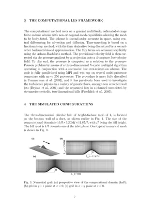 3 THE COMPUTATIONAL LES FRAMEWORK
The computational method rests on a general multiblock, collocated-storage
ﬁnite-volume scheme with non-orthogonal-mesh capabilities allowing the mesh
to be body-ﬁtted. The scheme is second-order accurate in space, using cen-
tral diﬀerencing for advection and diﬀusion. Time-marching is based on a
fractional-step method, with the time derivative being discretized by a second-
order backward-biased approximation. The ﬂux terms are advanced explicitly
using the Adams-Bashforth method. The provisional velocity ﬁeld is then cor-
rected via the pressure gradient by a projection onto a divergence-free velocity
ﬁeld. To this end, the pressure is computed as a solution to the pressure-
Poisson problem by means of a three-dimensional V-cycle multigrid algorithm
operating in conjunction with a successive line over-relaxation scheme. The
code is fully parallelised using MPI and was run on several multi-processor
computers with up to 256 processors. The procedure is more fully described
in Temmerman et al. (2002), and it has previously been used to investigate
the turbulence physics in a variety of generic ﬂows, among them attached wall
jets (Dejoan et al., 2004) and the separated ﬂow in a channel constricted by
streamwise periodic, two-dimensional hills (Froehlich et al., 2005).
4 THE SIMULATED CONFIGURATIONS
The three-dimensional circular hill, of height-to-base ratio of 4, is located
on the bottom wall of a duct, as shown earlier in Fig. 1. The size of the
computational domain is 16H×3.205H×11.67H, with H being the hill height.
The hill crest is 4H downstream of the inlet plane. One typical numerical mesh
is shown in Fig. 3.
L_x=16H
H
(c)
H
L_z = 11.67H
L_y=3.205H
(b)(a)
Fig. 3. Numerical grid: (a) perspective view of the computational domain (half);
(b) grid in y − z plane at x = 0; (c) grid in x − y plane at z = 0.
7
 