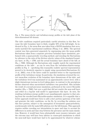 y/H
U/Uref
10-3
10-2
10-1
100
0
0.2
0.4
0.6
0.8
1
1.2
Simulation
Exp.
y/H
k/U2
ref
10-3
10-2
10-1
100
0
0.003
0.006
0.009
RANS
Exp.
Rescaled
Precursor
Fig. 4. The mean-velocity and turbulence-energy proﬁles at the inlet plane of the
three-dimensional hill domain.
The inlet conditions required particularly careful attention in this ﬂow, be-
cause the inlet boundary layer is thick, roughly 50% of the hill height. As in-
dicated in Fig. 4, the mean ﬂow was taken from a RANS simulation that accu-
rately matched the experimental conditions (Wang et al., 2004). The spectral
content was then generated separately by superposing onto the mean proﬁle
ﬂuctuations taken from a separate precursor boundary-layer simulation, per-
formed with a quasi-periodic recycling method, and rescaling the ﬂuctuations
by reference to the ratio of the friction velocity values of the simulated bound-
ary layer, at Reθ = 1700, and the actual boundary layer ahead of the hill, at
Reθ = 7000. Although the ﬂuctuations only roughly match the experimental
conditions at the inlet – as can be seen from the turbulence-kinetic-energy
proﬁles in Fig. 4 – specifying this reasonably realistic spectral representation
proved to be decisively superior to simply using uncorrelated ﬂuctuations (Li
et al., 2005), even if the latter could be matched better to the experimental
proﬁle of the turbulence energy. In particular, the simulation returned the cor-
rect mean-ﬂow evolution of the boundary layer downstream of the inlet, and
the turbulence level was maintained at an approximately correct level, with a
slight downstream increase in level taking place, in contrast to the precipitous
decline observed when uncorrelated turbulence was prescribed. Also includes
the result of a second precursor simulation, performed at the correct Reynolds
number (Reθ = 7000), but over a grid that did not resolve the near-wall layer
and relied on a log-law wall model to approximate this layer. As seen, the
resulting turbulence-energy proﬁle is not unambiguously superior to that aris-
ing from the rescaled lower-Reynolds-number simulation. It is arguable that a
better approach would have been to add a duct portion upstream of the inlet
and generate the inlet conditions, on the ﬂy, by recycling the solution over
this duct portion, subject to the assumption of streamwise quasi-periodicity,
synchronously with the main LES solution over the hill domain. This approach
requires neither rescaling nor interpolation in space and time to account for
diﬀerences in mesh and time step between the precursor and the main simula-
tion. However, it would have been substantially more resource intensive, and
the outcome may well have been inferior in coarse-grid simulations in which
the near-wall layer would have had to be approximated by whatever scheme
8
 