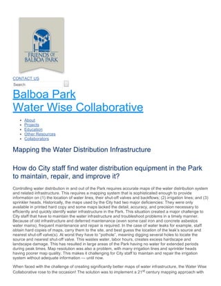 How do City staff find water distribution equipment in the Park
to maintain, repair, and improve it?
Controlling water distribution in and out of the Park requires accurate maps of the water distribution system
and related infrastructure. This requires a mapping system that is sophisticated enough to provide
information on (1) the location of water lines, their shut­off valves and backflows; (2) irrigation lines; and (3)
sprinkler heads. Historically, the maps used by the City had two major deficiencies: They were only
available in printed hard copy and some maps lacked the detail, accuracy, and precision necessary to
efficiently and quickly identify water infrastructure in the Park. This situation created a major challenge to
City staff that have to maintain the water infrastructure and troubleshoot problems in a timely manner.
Because of old infrastructure and deferred maintenance (even some cast iron and concrete asbestos
water mains), frequent maintenance and repair is required. In the case of water leaks for example, staff
obtain hard copies of maps, carry them to the site, and best guess the location of the leak’s source and
nearest shut­off valve(s). At worst they have to “pothole”, meaning digging several holes to locate the
source and nearest shut­off valve. This wastes water, labor hours, creates excess hardscape and
landscape damage. This has resulted in large areas of the Park having no water for extended periods
during peak times. Map resolution was also a problem, with many irrigation lines and sprinkler heads
having poorer map quality. This makes it challenging for City staff to maintain and repair the irrigation
system without adequate information — until now.
When faced with the challenge of creating significantly better maps of water infrastructure, the Water Wise
Collaborative rose to the occasion! The solution was to implement a 21st century mapping approach with
CONTACT US
Search  
Balboa Park
Water Wise Collaborative
About
Projects
Education
Other Resources
Collaborators
Mapping the Water Distribution Infrastructure
 