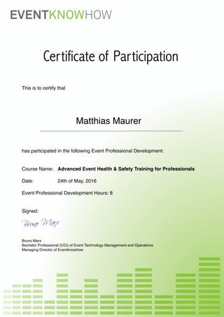 Certificate of Participation
This is to certify that
Matthias Maurer
has participated in the following Event Professional Development:
Course Name: Advanced Event Health & Safety Training for Professionals
Date: 24th of May, 2016
Event Professional Development Hours: 8
Signed:
Bruno Marx
Bachelor Professional (CCI) of Event Technology Management and Operations
Managing Director of Eventknowhow
 
