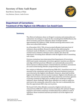 Secretary of State Audit Report
Kate Brown, Secretary of State
Gary Blackmer, Director, Audits Division
Report Number 2013-20 August 2013
DOC Substance Abuse Treatment Page 1
Department of Corrections:
Treatment of the Highest-risk Offenders Can Avoid Costs
The effects of substance abuse on Oregon’s economy and communities are
substantial. According to a report by the consulting firm ECONorthwest, the
direct economic costs from substance abuse in Oregon totaled
approximately $5.9 billion in 2006. Alcohol and drug enforcement costs
alone were about $656 million.
As of December 2012, 70% of incarcerated offenders had some level of
substance abuse problem. Research indicates that addressing the
treatment needs of offenders is critical to reducing overall crime and other
societal issues related to substance abuse. Studies also show the
importance of treating those offenders with the highest-risk of committing
new crimes.
Previous evaluations have determined that Department of Corrections
(DOC) and county community corrections agencies’ practices are effective
and align with best practices. Offenders are systematically assessed for
factors known to influence future criminal behavior and these assessments
are used in determining offender programming and treatment.
Our analysis of offenders released during 2008-2011, found that most were
assessed in the community and in prison, and most treatment resources
were directed at the highest risk offenders. However, about half of all the
highest-risk offenders did not receive treatment. Highest-risk offenders are
those who have been assessed by DOC and community corrections agencies
as having a medium-to-high risk to reoffend and a moderate-to-high
substance abuse challenge. While these offenders are costly to supervise
and treat in the community, about $16 a day, the cost is substantially less
than the approximate $84 a day cost in prison.
We found 4,525 of the offenders assessed as highest-risk who were
released from 2008-2011 did not receive treatment. We estimate Oregon
taxpayers and victims could have avoided about $21.6 million in costs if
substance abuse treatment had been provided to all of the highest-risk
offenders.
Summary
 