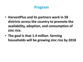 • HarvestPlus and its partners work in 58
districts across the country to promote the
availability, adoption, and consumption of
zinc rice.
• The goal is that 1.4 million farming
households will be growing zinc rice by 2018
Program
 