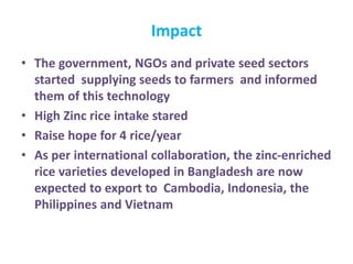 • The government, NGOs and private seed sectors
started supplying seeds to farmers and informed
them of this technology
• High Zinc rice intake stared
• Raise hope for 4 rice/year
• As per international collaboration, the zinc-enriched
rice varieties developed in Bangladesh are now
expected to export to Cambodia, Indonesia, the
Philippines and Vietnam
Impact
 