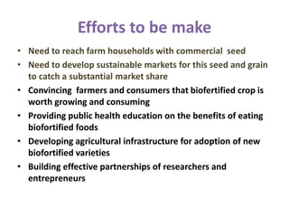 Efforts to be make
• Need to reach farm households with commercial seed
• Need to develop sustainable markets for this seed and grain
to catch a substantial market share
• Convincing farmers and consumers that biofertified crop is
worth growing and consuming
• Providing public health education on the benefits of eating
biofortified foods
• Developing agricultural infrastructure for adoption of new
biofortified varieties
• Building effective partnerships of researchers and
entrepreneurs
 