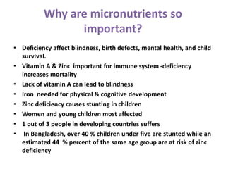 Why are micronutrients so
important?
• Deficiency affect blindness, birth defects, mental health, and child
survival.
• Vitamin A & Zinc important for immune system -deficiency
increases mortality
• Lack of vitamin A can lead to blindness
• Iron needed for physical & cognitive development
• Zinc deficiency causes stunting in children
• Women and young children most affected
• 1 out of 3 people in developing countries suffers
• In Bangladesh, over 40 % children under five are stunted while an
estimated 44 % percent of the same age group are at risk of zinc
deficiency
 