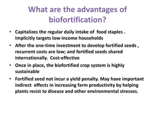 What are the advantages of
biofortification?
• Capitalizes the regular daily intake of food staples .
Implicitly targets low-income households
• After the one-time investment to develop fortified seeds ,
recurrent costs are low; and fortified seeds shared
internationally. Cost-effective
• Once in place, the biofortified crop system is highly
sustainable
• Fortified seed not incur a yield penalty. May have important
indirect effects in increasing farm productivity by helping
plants resist to disease and other environmental stresses.
 