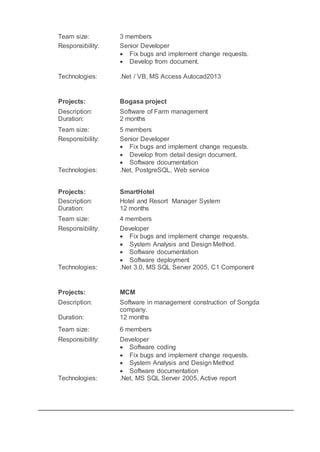 Team size: 3 members
Responsibility: Senior Developer
 Fix bugs and implement change requests.
 Develop from document.
Technologies: .Net / VB, MS Access Autocad2013
Projects: Bogasa project
Description: Software of Farm management
Duration: 2 months
Team size: 5 members
Responsibility: Senior Developer
 Fix bugs and implement change requests.
 Develop from detail design document.
 Software documentation
Technologies: .Net, PostgreSQL, Web service
Projects: SmartHotel
Description: Hotel and Resort Manager System
Duration: 12 months
Team size: 4 members
Responsibility: Developer
 Fix bugs and implement change requests.
 System Analysis and Design Method.
 Software documentation
 Software deployment
Technologies: .Net 3.0, MS SQL Server 2005, C1 Component
Projects: MCM
Description: Software in management construction of Songda
company.
Duration: 12 months
Team size: 6 members
Responsibility: Developer
 Software coding
 Fix bugs and implement change requests.
 System Analysis and Design Method
 Software documentation
Technologies: .Net, MS SQL Server 2005, Active report
 