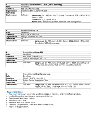 2. Project Name: StoreWiz [POS (Point of sale)]
Role Developer
Duration Feb 2015 to Dec 2015
Organization Excellence IT Solutions Pvt. Ltd.
Team Size 8
Environment Software Language: C#, ASP.Net MVC-5, Entity Framework, SSRS, HTML, CSS,
Jquery, WCF.
Database: SQL Server 2012.
Tools: SVN, Mentis bug tracker, Redmine task management
3. Project Name: SCTM
Role Developer
Duration May 2014 to Jan 2015
Organization Vestigo Solutions Pvt. Ltd
Team Size 10
Environment Software Language: C# ASP.Net 4.5, SQL Server 2012, SSRS, HTML, CSS,
JavaScript, WCF, Web service.
4. Project Name: FarmERP
Role Developer
Duration Aug 2012 To April 2014
Organization Shivrai Technoligies Pvt. Ltd
Team Size 15
Environment Software Language: C# ASP.Net 3.5/4.0,SQL Server 2008, Crystal Report,
HTML, CSS, JavaScript, Web Service, Visual Source Safe
5. Project Name: IDA Membership
Role Developer
Duration March 2010 To March 2012
Organization Indian Dental Association(IDA)
Team Size 10
Environment Software Language: C#,ASP.Net Framework 3.5, SQL Server 2008, Crystal
Report, HTML, CSS, JavaScript, Visual Source Safe
Responsibilities:
• As a team member, I acquired a good knowledge of MotoEzee and Point of sale product.
• Involved in project planning and tracking, monitoring.
• Designing of Web Form, coding.
• Maintain code in SVN,
• Hands on with SQL Server 2012,
• Deployed the project on Client side and handled issues,
• Helped to Support team.
 