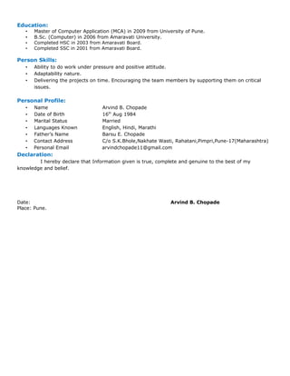 Education:
• Master of Computer Application (MCA) in 2009 from University of Pune.
• B.Sc. (Computer) in 2006 from Amaravati University.
• Completed HSC in 2003 from Amaravati Board.
• Completed SSC in 2001 from Amaravati Board.
Person Skills:
• Ability to do work under pressure and positive attitude.
• Adaptability nature.
• Delivering the projects on time. Encouraging the team members by supporting them on critical
issues.
Personal Profile:
• Name Arvind B. Chopade
• Date of Birth 16th
Aug 1984
• Marital Status Married
• Languages Known English, Hindi, Marathi
• Father’s Name Barsu E. Chopade
• Contact Address C/o S.K.Bhole,Nakhate Wasti, Rahatani,Pimpri,Pune-17(Maharashtra)
• Personal Email arvindchopade11@gmail.com
Declaration:
I hereby declare that Information given is true, complete and genuine to the best of my
knowledge and belief.
Date: Arvind B. Chopade
Place: Pune.
 