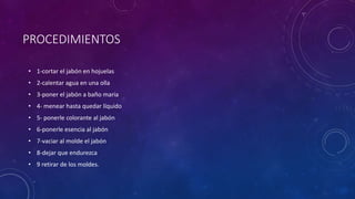 PROCEDIMIENTOS
• 1-cortar el jabón en hojuelas
• 2-calentar agua en una olla
• 3-poner el jabón a baño maria
• 4- menear hasta quedar líquido
• 5- ponerle colorante al jabón
• 6-ponerle esencia al jabón
• 7-vaciar al molde el jabón
• 8-dejar que endurezca
• 9 retirar de los moldes.
 