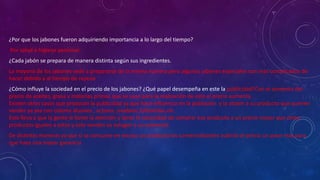 ¿Por que los jabones fueron adquiriendo importancia a lo largo del tiempo?
Por salud e higiene personal.
¿Cada jabón se prepara de manera distinta según sus ingredientes.
La mayoría de los jabones sede a prepararse de la misma manera pero algunos jabones especiales son más complicados de
hacer debido a al tiempo de reposo
¿Cómo influye la sociedad en el precio de los jabones? ¿Qué papel desempeña en este la publicidad?Con el aumento del
precio de aceites, grasa y materias primas que se usan para la realización de este el precio aumenta .
Existen otros casos que provocan la publicidad ya que hace influencia en la población y la atraen a su producto que quieren
vender ya sea con colores alusivos , actores ,modelos,futbolistas,etc.
Esto lleva a que la gente le llame la atención y tener la necesidad de comprar ese producto a un precio mayor que otros
productos iguales a estos y solo venden su eslogan o su comercial.
De distintas maneras ya que si se consume en exceso un producto los comercializantes subirán el precio un poco más para
que haya una mayor ganancia
 