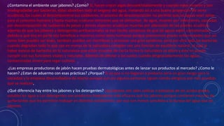 ¿Contamina el ambiente usar jabones? ¿Como? Si, hacen crecer algas descontroladamente y cuando estas mueren y son
biodegradadas por bacterias, éstas absorben todo el oxígeno del agua, matando así a una buena proporción de seres
acuáticos, los cuales al descomponerse sus cadáveres, el proceso de descomposición no permite que las aguas sean aptas
para el consumo humano y hasta muchas criaturas terrestres que se alimentan de agua, mueren por infecciones, causadas
por descomposición de cadáveres de peces y demás especies acuáticas muertas por alteración de las plantas acuáticas,
además de que los jabones y detergentes antibacteriales se han hecho cómplices de que las aguas estén contaminadas
debido a que eso en parte nos beneficia a nosotros como seres humanos porque prevenimos graves enfermedades que así
como bien pueden ser leves, también pueden ser mortíferas y provocar una gran epidemia, pero por otro lado las bacterias
cuando degradan todo lo que cae en manos de la naturaleza cumplen con una función de equilibrio natural, el cual al
haber exceso de bacterias en la naturaleza que están muertas de cierta forma la naturaleza se altera y ésta no puede
cumplir con sus funciones vitales y naturales. Además de afectar a los suelos cuando desgraciadamente las aguas
contaminadas sirven para regar cultivos
.¿Las empresas productoras de jabón hacen pruebas dermatológicas antes de lanzar sus productos al mercado? ¿Como le
hacen? ¿Estan de aduermo con esas prácticas? ¿Porque? Si ya que si no llegaran a probarlo sería un gran riesgo para la
sociedad y la empresa desarrolladora de mismo aunque aun así algunas personas siguen siendo alérgicas por más pruebas
que se realicen,
¿Qué diferencia hay entre los jabones y los detergentes? Los jabones son sales sódicas o potásicas de los ácidos grasos,
solubles en agua y Los detergentes son productos limpiadores más eficaces que los jabones porque contienen mezclas de
surfactantes que les permiten trabajar en distintas condiciones; por eso son menos sensibles a la dureza del agua que los
jabones.
 