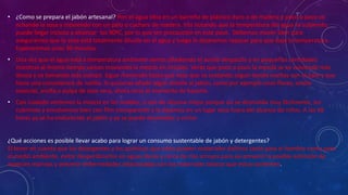• ¿Como se prepara el jabón artesanal? Pon el agua tibia en un barreño de plástico duro o de madera y poco a poco ve
echando la sosa y moviendo con un palo o cuchara de madera. Irás notando que la temperatura del agua va subiendo,
puede llegar incluso a alcanzar los 90ºC, por lo que ten precaución en este paso. Debemos mover bien para
asegurarnos que la sosa está totalmente diluida en el agua y luego lo dejaremos reposar para que baje la temperatura.
Esperaremos unos 30 minutos.
• Una vez que el agua está a temperatura ambiente vamos añadiendo el aceite despacito y en pequeñas cantidades
mientras al mismo tiempo vamos moviendo la mezcla en círculos. Verás que poco a poco la mezcla se va volviendo más
densa y va tomando más cuerpo. Sigue moviendo hasta que veas que va costando seguir dando vueltas con el palo y que
tiene una consistencia de natilla. Si quisieras añadir algún detalle al jabón, como por ejemplo unas flores, aceite
esencial, arcilla o pulpa de aloe vera, ahora sería el momento de hacerlo.
• Con cuidado vertemos la mezcla en los moldes, si son de silicona mejor porque así se desmolda muy fácilmente, los
cubrimos y envolvemos bien con film transparente y lo dejamos en un lugar seco fuera del alcance de niños. A las 48
horas ya se ha endurecido el jabón y ya se puede desmoldar y cortar.
¿Qué acciones es posible llevar acabo para lograr un consumo sustentable de jabón y detergentes?
El tener en cuenta que los detergentes y los químicos que estos poseen materiales dañinos tanto para el hombre como para
el medio ambiente, evitar desperdiciarlos en aguas duras y cerca de ríos arroyos para así prevenir la posible extinción de
especies marinas y prevenir enfermedades relacionadas con los materiales tóxicos que estos contienen.
 