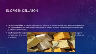 EL ORIGEN DEL JABÓN
• Se cree que el jabón se inventó hace unos tres mil años. Se han encontrado en la Mesopotamia tablillas
de arcilla sumerias que mencionan la mezcla que se obtenía de hervir aceites con potasio, resinas y sal
y sobre su uso medicinal.
• Los fenicios lo fabricaban con aceite de oliva y soda cáustica (o carbonato de sodio) obtenida a partir
de las cenizas de la combustión de plantas halófitas (plantas que viven en las salinas) como la salicornia
o la salsola.
 