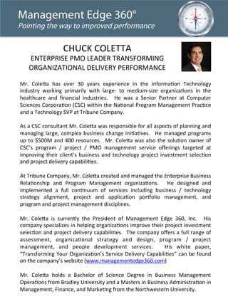 Management Edge 360° 
Pointing the way to improved performance 
CHUCK 
COLETTA 
ENTERPRISE 
PMO 
LEADER 
TRANSFORMING 
ORGANIZATIONAL 
DELIVERY 
PERFORMANCE 
Mr. 
Cole<a 
has 
over 
30 
years 
experience 
in 
the 
InformaLon 
Technology 
industry 
working 
primarily 
with 
large-­‐ 
to 
medium-­‐size 
organizaLons 
in 
the 
healthcare 
and 
financial 
industries. 
He 
was 
a 
Senior 
Partner 
at 
Computer 
Sciences 
CorporaLon 
(CSC) 
within 
the 
NaLonal 
Program 
Management 
PracLce 
and 
a 
Technology 
SVP 
at 
Tribune 
Company. 
As 
a 
CSC 
consultant 
Mr. 
Cole<a 
was 
responsible 
for 
all 
aspects 
of 
planning 
and 
managing 
large, 
complex 
business 
change 
iniLaLves. 
He 
managed 
programs 
up 
to 
$500M 
and 
400 
resources. 
Mr. 
Cole<a 
was 
also 
the 
soluLon 
owner 
of 
CSC’s 
program 
/ 
project 
/ 
PMO 
management 
service 
offerings 
targeted 
at 
improving 
their 
client’s 
business 
and 
technology 
project 
investment 
selecLon 
and 
project 
delivery 
capabiliLes. 
At 
Tribune 
Company, 
Mr. 
Cole<a 
created 
and 
managed 
the 
Enterprise 
Business 
RelaLonship 
and 
Program 
Management 
organizaLons. 
He 
designed 
and 
implemented 
a 
full 
conLnuum 
of 
services 
including 
business 
/ 
technology 
strategy 
alignment, 
project 
and 
applicaLon 
poraolio 
management, 
and 
program 
and 
project 
management 
disciplines. 
Mr. 
Cole<a 
is 
currently 
the 
President 
of 
Management 
Edge 
360, 
Inc. 
His 
company 
specializes 
in 
helping 
organizaLons 
improve 
their 
project 
investment 
selecLon 
and 
project 
delivery 
capabiliLes. 
The 
company 
offers 
a 
full 
range 
of 
assessment, 
organizaLonal 
strategy 
and 
design, 
program 
/ 
project 
management, 
and 
people 
development 
services. 
His 
white 
paper, 
“Transforming 
Your 
OrganizaLon’s 
Service 
Delivery 
CapabiliLes” 
can 
be 
found 
on 
the 
company’s 
website 
(www.managementedge360.com) 
Mr. 
Cole<a 
holds 
a 
Bachelor 
of 
Science 
Degree 
in 
Business 
Management 
OperaLons 
from 
Bradley 
University 
and 
a 
Masters 
in 
Business 
AdministraLon 
in 
Management, 
Finance, 
and 
MarkeLng 
from 
the 
Northwestern 
University. 
 