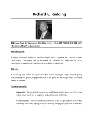 Richard E. Redding
232 Bogus Road SE, Washington C.H., Ohio 43160 | H: 740-333-7965 | C: 740-572-1678
| Email:rnjredding@roadrunner.com
Executive profile:
A highly motivated, ambitious, hands-on leader with a superior track record of team
development. Consistently met or exceeded key initiatives and objectives by hiring,
developing, motivating and retaining the best skilled professionals.
Objective:
A leadership role within an organization that values employee safety, product quality,
consistent top line growth, high performance at the gross and net margin lines, and invests
heavily in its team.
Core Competencies:
Leadership - Demonstrated management capability at multiple levels, over thirty years,
with a broad spectrum of employee and professional skill levels.
Communication – Developed effective channels by building long term relationships
with every staff level, relying on my accessibility and physical presence on the shop
 