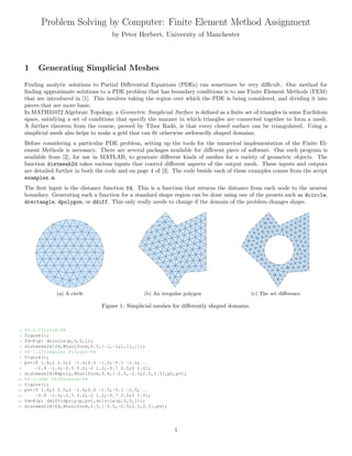 Problem Solving by Computer: Finite Element Method Assignment
by Peter Herbert, University of Manchester
1 Generating Simplicial Meshes
Finding analytic solutions to Partial Diﬀerential Equations (PDEs) can sometimes be very diﬃcult. One method for
ﬁnding approximate solutions to a PDE problem that has boundary conditions is to use Finite Element Methods (FEM)
that are introduced in [1]. This involves taking the region over which the PDE is being considered, and dividing it into
pieces that are more basic.
In MATH31072 Algebraic Topology, a Geometric Simplicial Surface is deﬁned as a ﬁnite set of triangles in some Euclidean
space, satisfying a set of conditions that specify the manner in which triangles are connected together to form a mesh.
A further theorem from the course, proved by Tibor Rad´o, is that every closed surface can be triangulated. Using a
simplicial mesh also helps to make a grid that can ﬁt otherwise awkwardly shaped domains.
Before considering a particular PDE problem, setting up the tools for the numerical implementation of the Finite El-
ement Methods is necessary. There are several packages available for diﬀerent piece of software. One such program is
available from [2], for use in MATLAB, to generate diﬀerent kinds of meshes for a variety of geometric objects. The
function distmesh2d takes various inputs that control diﬀerent aspects of the output mesh. These inputs and outputs
are detailed further in both the code and on page 4 of [3]. The code beside each of these examples comes from the script
examples.m.
The ﬁrst input is the distance function fd. This is a function that returns the distance from each node to the nearest
boundary. Generating such a function for a standard shape region can be done using one of the presets such as dcircle,
drectangle, dpolygon, or ddiff. This only really needs to change if the domain of the problem changes shape.
(a) A circle (b) An irregular polygon (c) The set diﬀerence
Figure 1: Simplicial meshes for diﬀerently shaped domains.
1 %%-1.1Circle-%%
2 figure();
3 fd=@(p) dcircle(p,0,0,1);
4 distmesh2d(fd,@huniform,0.2,[-1,-1;1,1],[]);
5 %%-1.2Irregular Polygon-%%
6 figure();
7 pv=[0 1.6;2 2.5;2 -1.4;0.6 -1.5;-0.1 -2.5;...
8 -0.8 -1.4;-2.5 0.2;-2 1.2;-0.7 2.5;0 1.6];
9 distmesh2d(@dpoly,@huniform,0.4,[-2.5,-2.5;2.5,2.5],pv,pv);
10 %%-1.3Set Difference-%%
11 figure();
12 pv=[0 1.6;2 2.5;2 -1.4;0.6 -1.5;-0.1 -2.5;...
13 -0.8 -1.4;-2.5 0.2;-2 1.2;-0.7 2.5;0 1.6];
14 fd=@(p) ddiff(dpoly(p,pv),dcircle(p,0,0,1));
15 distmesh2d(fd,@huniform,0.3,[-2.5,-2.5;2.5,2.5],pv);
1
 