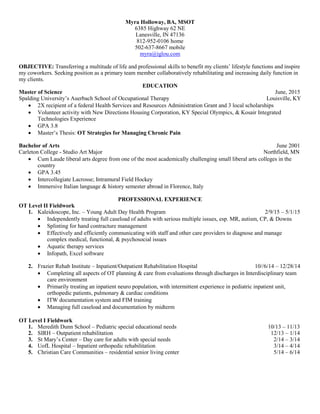 Myra Holloway, BA, MSOT
6385 Highway 62 NE
Lanesville, IN 47136
812-952-0106 home
502-637-8667 mobile
myra@iglou.com
OBJECTIVE: Transferring a multitude of life and professional skills to benefit my clients’ lifestyle functions and inspire
my coworkers. Seeking position as a primary team member collaboratively rehabilitating and increasing daily function in
my clients.
EDUCATION
Master of Science June, 2015
Spalding University’s Auerbach School of Occupational Therapy Louisville, KY
 2X recipient of a federal Health Services and Resources Administration Grant and 3 local scholarships
 Volunteer activity with New Directions Housing Corporation, KY Special Olympics, & Kosair Integrated
Technologies Experience
 GPA 3.8
 Master’s Thesis: OT Strategies for Managing Chronic Pain
Bachelor of Arts June 2001
Carleton College - Studio Art Major Northfield, MN
 Cum Laude liberal arts degree from one of the most academically challenging small liberal arts colleges in the
country
 GPA 3.45
 Intercollegiate Lacrosse; Intramural Field Hockey
 Immersive Italian language & history semester abroad in Florence, Italy
PROFESSIONAL EXPERIENCE
OT Level II Fieldwork
1. Kaleidoscope, Inc. – Young Adult Day Health Program 2/9/15 – 5/1/15
 Independently treating full caseload of adults with serious multiple issues, esp. MR, autism, CP, & Downs
 Splinting for hand contracture management
 Effectively and efficiently communicating with staff and other care providers to diagnose and manage
complex medical, functional, & psychosocial issues
 Aquatic therapy services
 Infopath, Excel software
2. Frazier Rehab Institute – Inpatient/Outpatient Rehabilitation Hospital 10//6/14 – 12/28/14
 Completing all aspects of OT planning & care from evaluations through discharges in Interdisciplinary team
care environment
 Primarily treating an inpatient neuro population, with intermittent experience in pediatric inpatient unit,
orthopedic patients, pulmonary & cardiac conditions
 ITW documentation system and FIM training
 Managing full caseload and documentation by midterm
OT Level I Fieldwork
1. Meredith Dunn School – Pediatric special educational needs 10/13 – 11/13
2. SIRH – Outpatient rehabilitation 12/13 – 1/14
3. St Mary’s Center – Day care for adults with special needs 2/14 – 3/14
4. UofL Hospital – Inpatient orthopedic rehabilitation 3/14 – 4/14
5. Christian Care Communities – residential senior living center 5/14 – 6/14
 