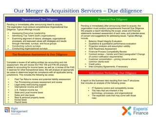 Our Merger & Acquisition Services – Due diligence
Pending or immediately after announcing intent to acquire,
The organization must conduct comprehensive Organizational Due
Diligence. Typical offerings include:
> Assessing Executive Leadership
> Identifying Top Talent (both) organizations)
> Examining alignment of visions, strategies, organizational
processes, and espoused values with strategies and results
through interviews, surveys, and focus groups
> Conducting culture surveys
> Conducting organizational surveys
Complete a review of all selling entities tax accounting and risk
assessment. We will review the FAS 109 and FIN 48 analysis
related to accounting for income taxes; as well as, a review of the FAS
5 reserves for other transactional taxes. We will analyze all appropriate
tax areas to determine target tax compliance with all applicable taxing
jurisdictions. This includes the following tax areas:
> Past Tax Returns review and potential liability assessment
> Tax Provisioning process assessment and review
> Legal entity restructuring support
> International income and VAT
> U.S. Federal income tax
> State and Local income taxes
> Sales and Use taxes
> Real & personal property taxes
> Excise taxes
> Payroll taxes
Tax Readiness Assessment & Due Diligence
Organizational Due Diligence
A report on the business risks resulting from new IT structures
that includes an analysis of the following areas:
Pending or immediately after announcing intent to acquire, the
organization must conduct comprehensive financial Due Diligence.
We prepare a report identifying the scope, areas and financial
statements reviewed assessment of each area, and potential areas
of concern and suggestions for addressing issues. Typical offerings
include:
> Balance Sheet Integrity Evaluation
> Qualitative & quantitative performance evaluation
> Projection analysis and assumption validity
> SOX Readiness Assessment
> Financial Process Compatibility Review
> Contract review – Vendor and Client (assignable? Change
of control notification requirements)
> Customer concentration – pricing concerns where
common clients exist
> Credit policy
> Inter-company Agreements, if necessary
> IT Systems control and compatibility review
> The risks that are inherent in the
technology, processes, and organizational
> The expected costs that may come with those
risks
Information Technology Due Diligence
Financial Due Diligence
 
