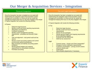 Our Merger & Acquisition Services – Integration
Once the transaction has been completed we can assist with
implementing the integration plans Post-acquisition project
management coordination is critical and we can assist top
management keeping their focus on why they engaged in the merger
A Typical integration will include the following activities
In Finance:
> Determine legal structure
> Identify current and future reporting requirements
> (Regulatory and Statutory)
> Covenant compliance
> Identify current management reporting
> requirements – processes and sources of data -
KPI
> Year end alignment – stub period audit and tax
returns
> Review current accounting systems and control
environments (policy & procedures)
> Map processes and identify accounting system
limitations
> Review general ledgers and mapping
requirements for consolidation purposes
> Purchase accounting
Financial Integration
Once the transaction has been completed we can assist with
implementing the integration plans Post-acquisition project
management coordination is critical and we can assist top
management keeping their focus on why they engaged in the merger.
A Typical integration will include the following activities
In Tax:
Legal:
> Determine legal structure
> Identify current and future tax reporting
requirements
> Review the tax packages
> Review general ledgers and mapping requirements
for tax reporting purposes
> Evaluate book tax differences
> Deferred tax assessment
> Contract review – Vendor and Client (assignable?
> Change of control notification requirements)
> Customer concentration – pricing concerns where
common clients exist
> Credit policy
> Inter-company Agreements, if necessary
Tax and Legal Integration
 
