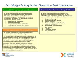 Our Merger & Acquisition Services – Post Integration
Process, SOX404 and Internal control Consolidation
As the new organization shifts its focus to maintaining and
enhancing its operations, the two separate sets of internal /
SOX controls will need to be assessed and a timeline
established for integration. Processes should be reviewed for
the potential for reengineering and Best practices across the
two companies This work involves::
> Business Process Reengineering
> Best Practice Identification
> Internal control consolidation / prioritization
> AS5 Compliance / Enterprise Level controls
Post Implementation Tax Advisory Services
Organization Transformation / Change Enablement
As the new organization shifts its focus to maintaining and
enhancing its operations, human resource needs will align
better with our core organizational consulting services. Those that
are most likely to appeal to recently integrated Companies include:
> Competency Modeling
> Building Agility Working Sessions
> Retention Strategies
> People Brand: Employee Value Proposition
> Leadership Development
> Assessment & Development centers
> 360º Feedback
> Coaching
> Development Programs
> New Leader Tool Kit
Tax issues will continue to play a critical role in the successful
completion of a transaction and post deal integration.
The transaction also presents a unique opportunity to implement tax
planning and realize significant deal synergies which are unlikely to
have been taken into account when evaluating the initial deal.
Conversely, if not planned and implemented properly, significant
unanticipated costs can arise during transaction as well.
We develop a plan to tax effectively integrate and rationalize
business operations, advice on cash repatriation strategies,
subsequent internal reorganizations and dispositions of unwanted
assets, financing structures, transfer pricing arrangements, holding
company structures, quantitative analysis of NOL utilization, tax basis
and earnings and profits, among others.
 