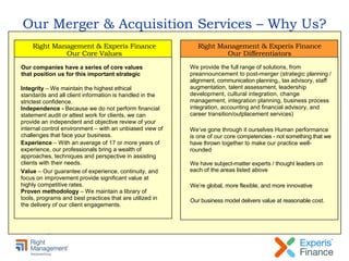 Our Merger & Acquisition Services – Why Us?
Integrity – We maintain the highest ethical
standards and all client information is handled in the
strictest confidence.
Independence - Because we do not perform financial
statement audit or attest work for clients, we can
provide an independent and objective review of your
internal control environment – with an unbiased view of
challenges that face your business.
Experience – With an average of 17 or more years of
experience, our professionals bring a wealth of
approaches, techniques and perspective in assisting
clients with their needs.
Value – Our guarantee of experience, continuity, and
focus on improvement provide significant value at
highly competitive rates.
Proven methodology – We maintain a library of
tools, programs and best practices that are utilized in
the delivery of our client engagements.
Our companies have a series of core values
that position us for this important strategic
Right Management & Experis Finance
Our Core Values
We provide the full range of solutions, from
preannouncement to post-merger (strategic planning /
alignment, communication planning,, tax advisory, staff
augmentation, talent assessment, leadership
development, cultural integration, change
management, integration planning, business process
integration, accounting and financial advisory, and
career transition/outplacement services)
We’ve gone through it ourselves Human performance
is one of our core competencies - not something that we
have thrown together to make our practice well-
rounded
We have subject-matter experts / thought leaders on
each of the areas listed above
We’re global, more flexible, and more innovative
Our business model delivers value at reasonable cost.
Right Management & Experis Finance
Our Differentiators
 