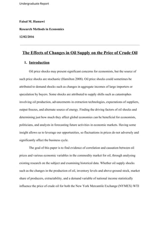 Undergraduate Report
Faisal M. Hamawi
Research Methods in Economics
12/02/2016
The Effects of Changes in Oil Supply on the Price of Crude Oil
1. Introduction
Oil price shocks may present significant concerns for economists, but the source of
such price shocks are stochastic (Hamilton 2008). Oil price shocks could sometimes be
attributed to demand shocks such as changes in aggregate incomes of large importers or
speculation by buyers. Some shocks are attributed to supply shifts such as catastrophes
involving oil production, advancements in extraction technologies, expectations of suppliers,
output freezes, and alternate source of energy. Finding the driving factors of oil shocks and
determining just how much they affect global economies can be beneficial for economists,
politicians, and analysts in forecasting future activities in economic markets. Having some
insight allows us to leverage our opportunities, so fluctuations in prices do not adversely and
significantly affect the business cycle.
The goal of this paper is to find evidence of correlation and causation between oil
prices and various economic variables in the commodity market for oil, through analysing
existing research on the subject and examining historical data. Whether oil supply shocks
such as the changes in the production of oil, inventory levels and above-ground stock, market
share of producers, extractability, and a demand variable of national income statistically
influence the price of crude oil for both the New York Mercantile Exchange (NYMEX) WTI
 