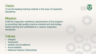 Vision
To be the leading training institute in the area of inspection
disciplines.
Mission
Fulfil the Inspection workforce requirements of the kingdom
by providing high-quality practice oriented and technology-
based training and certifications in various inspection
disciplines.
Values
• Integrity
• Teamwork
• Quality and Excellence
• Accountability
• National Interest (Citizenship)
 
