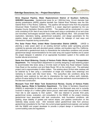 !
Oakridge)Geoscience,)Inc.)–)Project)Descriptions))
1"
Brine) Disposal) Pipeline,) Water) Replenishment) District) of) Southern) California,)
GHD/KEH) Associates.) ) Geotechnical" study" for" an" 1,8006foot" long," 126inch" diameter" high"
density" polyethylene" (HDPE)" pipeline" beneath" San" Gabriel" River" Parkway" near" the" San"
Gabriel"River"in"Pico"Rivera,"California.""The"pipeline"will"transport"brine"from"the"proposed"
Advanced" Water" Treatment" Facility" (AWTF)" to" a" sewer" alignment" operated" by" the" Los"
Angeles" County" Sanitation" Districts" (LACSD)." " " The" pipeline" will" be" constructed" in" a" pipe"
zone"consisting"of"20+"feet"of"very"loose"to"loose"sand"using"a"combination"of"cut"and"cover"
and"trenchless"technologies"beneath"heavy"traffic"along"Beverly"Blvd.""OGI"provided"field"
exploration," laboratory" testing," geotechnical" evaluation," and" design" parameters" for" the"
pipeline" design" and" installation" and" pavement" design" for" redesign" of" road" ways" and"
intersections"impacted"during"construction."
Piru) Solar) Power) Plant,) United) Water) Conservation) District) (UWCD).) ) ) UWCD" is"
planning" a" solar" power" plant" on" an" existing" dormant" surface" water" spreading" grounds"
underlain"by"granular"soils"with"abundant"gravel,"cobbles,"and"boulders"near"Piru,"California."
OGI"performed"a"geotechnical"study"to"characterize"the"subsurface"conditions"and"provide"
geotechnical"design"recommendations"for"the"solar"array"and"support"facilities"and"to"assist"
the" project" designer" in" selection" of" an" appropriate" foundation" system" in" the" cobble" and"
boulder"alluvial"environment.""
Santa)Ana)Road)Widening,)County)of)Ventura)Public)Works)Agency,)Transportation)
Department.))The"Transportation"Department"is"currently"designing"a"road"widening"project"
to" accommodate" bike" lanes" along" a" 5.56mile" reach" of" Santa" Ana" Road" between" Casitas"
Vista"Road"on"the"southern"end"and"State"Route"150"on"the"northern"end.""The"estimated"
project"cost"is"approximately"6"million"dollars.""The"existing"about"256foot"wide"roadway"will"
be" widened" by" 6" feet" using" a" combination" of" single" and" multiple" lane" widenings" and"
restriping" to" create" safe" bike" travel" lanes." " The" subsurface" site" conditions" along" the"
alignment" were" explored" by" test" pits" to" characterize" the" near" surface" earth" materials,"
perform"R6value"testing"for"the"roadway"design,"and"provide"earthwork"recommendations"for"
the"bike"lane"construction."""
Moorpark) Tract) 5187) Water) Tank) Geotechnical) Review,) County) of) Ventura) Public)
Works) Agency,) Water) &) Sanitation) Department.) ) The" Water" &" Sanitation" Department"
(W&SD)"is"responsible"for"delivery"of"potable"water"in"the"Moorpark"area"and"is"currently"
involved"in"design"of"a"16million"gallon"above"ground,"steel"water"storage"tank"on"a"hillside"
Tract" site" to" add" capacity" to" their" system." " OGI" was" retained" to" provide" third" party"
geotechnical" review," evaluation," and" consultation" to" the" W&SD" on" the" project" including"
geotechnical" input" associated" with" tank" construction," tank" foundation" conditions," site"
grading," slope" stability" of" graded" and" natural" slopes," and" pipeline" construction" on" the"
relatively" steep" access" road." " OGI" reviewed" select" geotechnical" data" from" previous"
geotechnical"consultants"for"the"Tract,"the"current"project"geotechnical"engineer,"and"worked"
with" the" W&SD" and" project" developer" to" provide" a" project" design" in" conformance" with"
current"building"code"and"regulations.""
) )
 