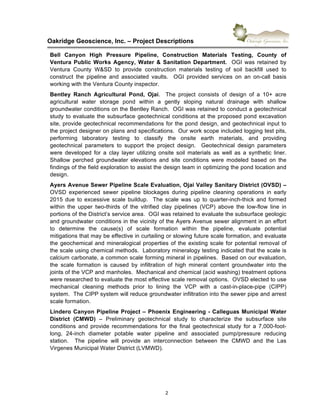 !
Oakridge)Geoscience,)Inc.)–)Project)Descriptions))
2"
Bell) Canyon) High) Pressure) Pipeline,) Construction) Materials) Testing,) County) of)
Ventura)Public)Works)Agency,)Water)&)Sanitation)Department.))OGI"was"retained"by"
Ventura" County" W&SD" to" provide" construction" materials" testing" of" soil" backfill" used" to"
construct" the" pipeline" and" associated" vaults." " OGI" provided" services" on" an" on6call" basis"
working"with"the"Ventura"County"inspector."
Bentley) Ranch) Agricultural) Pond,) Ojai." " The" project" consists" of" design" of" a" 10+" acre"
agricultural" water" storage" pond" within" a" gently" sloping" natural" drainage" with" shallow"
groundwater"conditions"on"the"Bentley"Ranch.""OGI"was"retained"to"conduct"a"geotechnical"
study"to"evaluate"the"subsurface"geotechnical"conditions"at"the"proposed"pond"excavation"
site,"provide"geotechnical"recommendations"for"the"pond"design,"and"geotechnical"input"to"
the"project"designer"on"plans"and"specifications.""Our"work"scope"included"logging"test"pits,"
performing" laboratory" testing" to" classify" the" onsite" earth" materials," and" providing"
geotechnical" parameters" to" support" the" project" design." " Geotechnical" design" parameters"
were" developed" for" a" clay" layer" utilizing" onsite" soil" materials" as" well" as" a" synthetic" liner."""
Shallow" perched" groundwater" elevations" and" site" conditions" were" modeled" based" on" the"
findings"of"the"field"exploration"to"assist"the"design"team"in"optimizing"the"pond"location"and"
design."
Ayers)Avenue)Sewer)Pipeline)Scale)Evaluation,)Ojai)Valley)Sanitary)District)(OVSD))–"
OVSD" experienced" sewer" pipeline" blockages" during" pipeline" cleaning" operations" in" early"
2015"due"to"excessive"scale"buildup.""The"scale"was"up"to"quarter6inch6thick"and"formed"
within" the" upper" two6thirds" of" the" vitrified" clay" pipelines" (VCP)" above" the" low6flow" line" in"
portions"of"the"District’s"service"area.""OGI"was"retained"to"evaluate"the"subsurface"geologic"
and"groundwater"conditions"in"the"vicinity"of"the"Ayers"Avenue"sewer"alignment"in"an"effort"
to" determine" the" cause(s)" of" scale" formation" within" the" pipeline," evaluate" potential"
mitigations"that"may"be"effective"in"curtailing"or"slowing"future"scale"formation,"and"evaluate"
the"geochemical"and"mineralogical"properties"of"the"existing"scale"for"potential"removal"of"
the"scale"using"chemical"methods.""Laboratory"mineralogy"testing"indicated"that"the"scale"is"
calcium"carbonate,"a"common"scale"forming"mineral"in"pipelines.""Based"on"our"evaluation,"
the" scale" formation" is" caused" by" infiltration" of" high" mineral" content" groundwater" into" the"
joints"of"the"VCP"and"manholes.""Mechanical"and"chemical"(acid"washing)"treatment"options"
were"researched"to"evaluate"the"most"effective"scale"removal"options.""OVSD"elected"to"use"
mechanical" cleaning" methods" prior" to" lining" the" VCP" with" a" cast6in6place6pipe" (CIPP)"
system.""The"CIPP"system"will"reduce"groundwater"infiltration"into"the"sewer"pipe"and"arrest"
scale"formation.))
Lindero)Canyon)Pipeline)Project)–)Phoenix)Engineering)X)Calleguas)Municipal)Water)
District) (CMWD)) –" Preliminary" geotechnical" study" to" characterize" the" subsurface" site"
conditions" and" provide" recommendations" for" the" final" geotechnical" study" for" a" 7,0006foot6
long," 246inch" diameter" potable" water" pipeline" and" associated" pump/pressure" reducing"
station." " The" pipeline" will" provide" an" interconnection" between" the" CMWD" and" the" Las"
Virgenes"Municipal"Water"District"(LVMWD).)"
) )
 