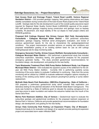 !
Oakridge)Geoscience,)Inc.)–)Project)Descriptions))
3"
East) Access) Road) and) Drainage) Project,) Toland) Road) Landfill,) Ventura) Regional)
Sanitation)District)–"OGI"provided"geologic"mapping,"field"grading"observations"and"slope"
stability"consultation"during"construction"of"the"East"Access"Road"project"at"the"Toland"Road"
Landfill.""Geologic"data"for"the"site"development"is"part"of"the"overall"quality"assurance"report"
required" for" Regional" Water" Quality" Control" Board" (LARWQCB)" approval" of" the" project."""
OGI" staff" performed" geologic" mapping" during" construction" and" geologic" input" on" keyway"
suitability," fill" placement," and" slope" stability" of" the" cut" slopes" to" meet" project" criteria" and"
RWQCB"guidelines."
Proposed) Drill) Cuttings) Disposal) Site) Grimes) Canyon) Well) Field,) Kennedy/Jenks)
Consultants) X) Calleguas) Municipal) Water) District) –" OGI" performed" subsurface"
exploration," geologic" mapping," historical" aerial" photographic" evaluation," and" review" of"
previous" geotechnical" reports" for" the" site" to" characterize" the" geologic/geotechnical"
conditions." " The" project" memorandum" provided" opinions" on" existing" site" conditions" and"
proposed" rehabilitation" grading" of" an" existing" earthen" basin" for" use" as" drill" cuttings"
holding/disposal"site"for"deep"monitoring"wells."
Emergency)Generator)Facility,)Grimes)Canyon)Wellfield,)Kennedy/Jenks)Consultants)X)
Calleguas) Municipal) Water) District) –" OGI" performed" a" geotechnical" study"that" included"
subsurface" exploration," laboratory" testing," and" geotechnical" analyses" for" the" proposed"
emergency" generator" facility." " The" study" provided" geotechnical" recommendations" for"
foundation"design,"site"development,"and"grading"for"the"new"facility.))
Tapia)Wastewater)Treatment)Plant,)RAS)Pump)Station)Settlement)Study,)Las)Virgenes)
Municipal)Water)District)–"OGI"evaluated"the"apparent"causes"of"the"settlement"for"the"256
year" old" RAS" Pump" Station" Addition." " Currently" OGI" is" performing" quarterly" survey"
monitoring"of"the"pump"station"to"evaluate"if"settlement"is"continuing.""Data"from"the"survey"
monitoring"will"be"utilized"by"LVMWD"to"evaluate"settlement"mitigation"options"including"re6
leveling" of" the" existing" pump" station" using" pressure" grouting/mud" jacking" or" pump" station"
replacement.))
McGrath)State)Beach)Park)Restoration,)CBEC/Eco)Engineering)X)State)of)California)–)
OGI) prepared" a) preliminary" geotechnical" study" which" included" field" exploration" and"
laboratory"testing"for"the"planned"relocation"of"the"McGrath"State"Beach"Campground.""This"
study"was"funded"by"a"State"of"California"grant"to"relocate"the"existing"campground"to"an"
area"less"prone"to"water"inundation"and"restore"the"estuarine"habitat"near"the"mouth"of"the"
Santa"Clara"River.""
Marina) Park) Restroom) Addition,) City) of) Ventura) –" Geotechnical" report" to" evaluate" the"
subsurface" geologic" and" geotechnical" conditions" for" the" proposed" restroom" expansion" at"
Marina"Park"in"Ventura,"California"and"provide"geotechnical"recommendations"for"foundation"
design,"site"development,"and"grading"for"the"new"facility."
Arroyo) Vista) Community) Park) Parking) Lot) Expansion) Project,) City) of) Moorpark) X"
Geotechnical"study"to"for"evaluation"and"design"of"an"asphalt"concrete"parking"lot"expansion"
project"and"associated"storm"water"infiltration"BMP."
 
