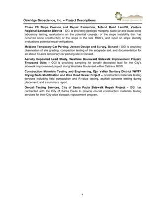 !
Oakridge)Geoscience,)Inc.)–)Project)Descriptions))
4"
Phase) 2B) Slope) Erosion) and) Repair) Evaluation,) Toland) Road) Landfill,) Ventura)
Regional)Sanitation)District)–"OGI"is"providing"geologic"mapping,"slake"jar"and"slake"index"
laboratory" testing," evaluations" on" the" potential" cause(s)" of" the" slope" instability" that" has"
occurred" since" construction" of" the" slope" in" the" late" 1990’s," and" input" on" slope" stability"
evaluations"potential"repair"mitigations."""
McWane)Temporary)Car)Parking,)Jensen)Design)and)Survey,)Oxnard)–)OGI"is"providing"
observation"of"site"grading,"compaction"testing"of"the"subgrade"soil,"and"documentation"for"
an"about"136acre"temporary"car"parking"site"in"Oxnard."
Aerially) Deposited) Lead) Study,) Westlake) Boulevard) Sidewalk) Improvement) Project,)
Thousand) Oaks) –) OGI" is" providing" sampling" for" aerially" deposited" lead" for" the" City’s"
sidewalk"improvement"project"along"Westlake"Boulevard"within"Caltrans"ROW."
Construction) Materials) Testing) and) Engineering,) Ojai) Valley) Sanitary) District) WWTP)
Drying)Beds)Modification)and)Rice)Road)Sewer)Project)–)Construction"materials"testing"
services" including" field" compaction" and" R6value" testing," asphalt" concrete" testing" during"
placement,"and"a"summary"report."
OnXcall) Testing) Services,) City) of) Santa) Paula) Sidewalk) Repair) Project) –) OGI" has"
contracted" with" the" City" of" Santa" Paula" to" provide" on6call" construction" materials" testing"
services"for"their"City6wide"sidewalk"replacement"program."
 