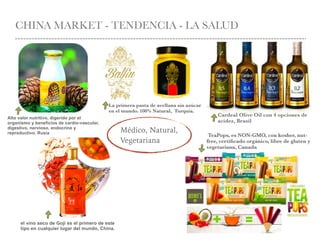 CHINA MARKET - TENDENCIA - LA SALUD
Médico, Natural,
Vegetariana
Cardeal Olive Oil con 4 opciones de
acidez, Brasil
el vino seco de Goji es el primero de este
tipo en cualquier lugar del mundo, China.
TeaPops, es NON-GMO, con kosher, nut-
free, certiﬁcado orgánico, libre de gluten y
vegetariana, Canada
La primera pasta de avellana sin azúcar
en el mundo. 100% Natural, Turquía.
Alto valor nutritivo, digerido por el
organismo y beneficios de cardio-vascular,
digestivo, nervioso, endocrino y
reproductivo. Rusia
 