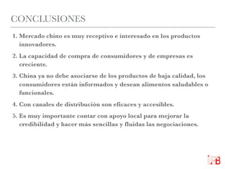 CONCLUSIONES
1. Mercado chino es muy receptivo e interesado en los productos
innovadores.
2. La capacidad de compra de consumidores y de empresas es
creciente.
3. China ya no debe asociarse de los productos de baja calidad, los
consumidores están informados y desean alimentos saludables o
funcionales.
4. Con canales de distribución son eficaces y accesibles.
5. Es muy importante contar con apoyo local para mejorar la
credibilidad y hacer más sencillas y fluidas las negociaciones.
 