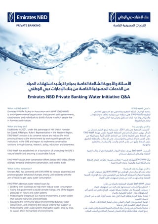 Emirates NBD Private Banking Water Initiative Q&A
‫؟‬EWS-WWF ‫ﻫﻲ‬ ‫ﻣﺎ‬
‫اﻟﻌﺎﻟﻤﻲ‬ ‫اﻟﺼﻨﺪوق‬ ‫ﻣﻊ‬ ‫وﺑﺎﻟﺘﻌﺎون‬ ‫اﻟﻔﻄﺮﻳﺔ‬ ‫ﻟﻠﺤﻴﺎة‬ ‫اﻹﻣﺎرات‬ ‫ﺟﻤﻌﻴﺔ‬
‫اﻟﺤﻜﻮﻣﺎت‬ ‫ﻣﻊ‬ ‫ﺗﺘﻌﺎﻗﺪ‬ ‫ﺣﻜﻮﻣﻴﺔ‬ ‫ﻏﻴﺮ‬ ‫ﻣﻨﻈﻤﺔ‬ ‫ﻫﻲ‬ (EWS-WWF) ‫ﻟﻠﻄﺒﻴﻌﺔ‬
‫ﻓﻲ‬ ‫اﻟﻨﺎس‬ ‫ﻓﻴﻪ‬ ‫ﻳﻌﻴﺶ‬ ‫ﻣﺴﺘﻘﺒﻞ‬ ‫ﻟﺒﻨﺎء‬ ‫واﻷﻓﺮاد‬ ‫واﻟﺸﺮﻛﺎت‬
.‫اﻟﻄﺒﻴﻌﺔ‬ ‫ﻣﻊ‬ ‫ﺗﻨﺎﻏﻢ‬
‫ﺑﻪ؟‬ ‫ﻳﻘﻮﻣﻮن‬ ‫اﻟﺬي‬ ‫ﻣﺎ‬
‫ﺑﻦ‬ ‫ﺣﻤﺪان‬ ‫اﻟﺸﻴﺦ‬ ‫ﺳﻤﻮ‬ ‫رﻋﺎﻳﺔ‬ ‫ﺗﺤﺖ‬ ،2001 ‫ﻋﺎم‬ ‫ﻓﻲ‬ ‫اﻟﺠﻤﻌﻴﺔ‬ ‫"ﺗﺄﺳﺴﺖ‬
EWS-WWF ‫ﻣﻬﻤﺔ‬ ‫ﺗﻜﻤﻦ‬ .‫اﻟﻐﺮﺑﻴﺔ‬ ‫اﻟﻤﻨﻄﻘﺔ‬ ‫ﻓﻲ‬ ‫اﻟﺤﺎﻛﻢ‬ ‫ﻣﻤﺜﻞ‬ ،‫ﻧﻬﻴﺎن‬ ‫زاﻳﺪآل‬
‫ﻣﻦ‬ ‫اﻟﺒﻴﺌﺔ‬ ‫ﻋﻠﻰ‬ ً‫ﺗﺄﺛﻴﺮا‬ ‫اﻷﻛﺜﺮ‬ ‫اﻟﻤﺨﺎﻃﺮ‬ ‫ﻣﻦ‬ ّ‫واﻟﺤﺪ‬ ‫اﻟﻄﺒﻴﻌﺔ‬ ‫ﻋﻠﻰ‬ ‫اﻟﺤﻔﺎظ‬ ‫ﻓﻲ‬
‫ﻟﺘﻄﺒﻴﻖ‬ ‫واﻟﻤﻨﻄﻘﺔ‬ ‫اﻹﻣﺎرات‬ ‫ﻓﻲ‬ ‫واﻟﻤﺆﺳﺴﺎت‬ ‫اﻷﺷﺨﺎص‬ ‫ﻣﻊ‬ ‫اﻟﻌﻤﻞ‬ ‫ﺧﻼل‬
‫واﻟﺘﻌﻠﻴﻢ‬ ‫واﻟﺴﻴﺎﺳﺎت‬ ‫واﻟﺒﺤﺚ‬ ‫اﻟﻌﻠﻢ‬ ‫ﺧﻼل‬ ‫ﻣﻦ‬ ‫ﻋﻠﻴﻬﺎ‬ ‫اﻟﺤﻔﺎظ‬ ‫ﺣﻠﻮل‬
.‫واﻟﺘﻮﻋﻴﺔ‬
‫اﻟﻌﺮﺑﻴﺔ‬ ‫اﻹﻣﺎرات‬ ‫ﻓﻲ‬ ‫اﻟﻄﺒﻴﻌﻴﺔ‬ ‫اﻟﺜﺮوات‬ ‫ﺣﻤﺎﻳﺔ‬ ‫ﺑﻬﺪف‬ EWS-WWF ‫ﺗﺄﺳﺴﺖ‬
.‫ﻣﺴﺘﺪام‬ ‫ﻣﺴﺘﻘﺒﻞ‬ ‫وﻟﻀﻤﺎن‬ ‫اﻟﻤﺘﺤﺪة‬
‫اﻟﺤﻔﺎظ‬ ،‫اﻟﻤﻨﺎخ‬ ‫ﺮات‬ ّ‫ﺗﻐﻴ‬ ‫رﺋﻴﺴﻴﺔ؛‬ ‫ﻣﺠﺎﻻت‬ 4 ‫ﺿﻤﻦ‬ ‫ﺟﻬﻮدﻫﺎ‬ EWS-WWF ‫ّﺰ‬‫ﻛ‬‫ﺗﺮ‬
".‫اﻟﺒﺮﻳﺔ‬ ‫اﻟﺤﻴﺎة‬ ‫وﺗﺠﺎرة‬ ،‫واﻟﺒﺤﺮﻳﺔ‬ ‫اﻟﺒﺮﻳﺔ‬ ‫اﻟﺤﻴﺎة‬ ‫ﻋﻠﻰ‬
‫اﻟﻤﺒﺎدرة؟‬ ‫ﻫﺬه‬ ‫ﺑﻪ‬ ّ‫ﺗﻬﺘﻢ‬ ‫اﻟﺬي‬ ‫ﻣﺎ‬
‫اﻟﻮﻋﻲ‬ ‫ﻣﺴﺘﻮى‬ ‫ﻟﺮﻓﻊ‬ EWS-WWF ‫ﻣﻊ‬ ‫اﻟﻮﻃﻨﻲ‬ ‫دﺑﻲ‬ ‫اﻹﻣﺎرات‬ ‫ﺑﻨﻚ‬ ‫ﺗﻌﺎﻗﺪ‬
‫اﻟﻌﺮﺑﻴﺔ‬ ‫اﻹﻣﺎرات‬ ‫دوﻟﺔ‬ ‫ﻓﻲ‬ ‫اﻟﻤﻘﻴﻤﻴﻦ‬ ‫ﺑﻴﻦ‬ ‫اﻹﻳﺠﺎﺑﻴﺔ‬ ‫اﻟﺴﻠﻮﻛﻴﺔ‬ ‫اﻟﺘﻐﻴﺮات‬ ‫وﻟﺘﻌﺰﻳﺰ‬
.‫ﻟﻠﻤﻴﺎه‬ ‫اﻟﻔﺮد‬ ‫اﺳﺘﻬﻼك‬ ‫ﻣﻌﺪل‬ ‫ﻣﻦ‬ ‫اﻟﺤﺪ‬ ‫ﺑﻬﺪف‬ ‫وذﻟﻚ‬ ‫اﻟﻤﺘﺤﺪة‬
:‫ﺧﻼل‬ ‫ﻣﻦ‬ ‫ﺑﺎﻟﻤﻴﺎه‬ ‫اﻟﻤﺘﻌﻠﻘﺔ‬ ‫اﻟﻘﻀﺎﻳﺎ‬ EWS-WWF ‫ﺗﺘﻨﺎول‬
‫اﻟﻤﻴﺎه‬ ‫اﺳﺘﻬﻼك‬ ‫ﻣﻦ‬ ‫اﻟﺤﺪ‬ ‫ﻋﻠﻰ‬ ‫ﻟﻤﺴﺎﻋﺪﺗﻬﺎ‬ ‫اﻟﺸﺮﻛﺎت‬ ‫ﻣﻊ‬ ‫اﻟﻌﻤﻞ‬ <
‫أﻛﺒﺮ‬ ‫إﺣﺪى‬ ّ‫ﺗﻌﺪ‬ ‫واﻟﺘﻲ‬ ‫اﻟﻤﻨﺎخ‬ ‫ﺗﻐﻴﺮات‬ ‫ﻣﺸﻜﻠﺔ‬ ‫ﻣﻌﺎﻟﺠﺔ‬ ‫ﻓﻲ‬ ‫اﻟﺤﻜﻮﻣﺔ‬ ‫ﻣﺴﺎﻋﺪة‬ <
‫واﻟﻤﻴﺎه‬ ‫اﻟﻄﺒﻴﻌﻴﺔ‬ ‫اﻟﻨﻈﻢ‬ ‫ﻋﻠﻰ‬ ‫اﻟﻀﻐﻮﻃﺎت‬
‫اﻷرواح‬ ‫ﻣﻦ‬ ‫ﻟﻠﻌﺪﻳﺪ‬ ً‫ﻫﺎﻣﺎ‬ ً‫ﻣﺼﺪرا‬ ّ‫ﺗﻌﺪ‬ ‫اﻟﺘﻲ‬ ‫اﻟﻤﻴﺎه‬ ‫وﻧﻈﻢ‬ ‫اﻟﺒﺤﺮﻳﺔ‬ ‫ﺑﻴﺌﺘﻨﺎ‬ ‫ﺣﻤﺎﻳﺔ‬ <
‫اﻟﻌﻴﺶ‬ ‫وﺳﺒﻞ‬
،‫اﻟﻤﻴﺎه‬ ‫ﻋﻠﻰ‬ ‫اﻟﺤﻔﺎظ‬ ‫ﻛﻴﻔﻴﺔ‬ ‫وﻋﻠﻰ‬ ‫اﻟﺒﻴﺌﻲ‬ ‫اﻟﺘﻮازن‬ ‫ﺣﻮل‬ ‫اﻟﻤﺠﺘﻤﻊ‬ ‫ﺗﻮﻋﻴﺔ‬ <
‫ﺗﺪﻋﻤﻨﺎ‬ ‫اﻟﺘﻲ‬ ‫اﻟﻄﺒﻴﻌﻴﺔ‬ ‫اﻟﻨﻈﻢ‬ ‫وﺣﻤﺎﻳﺔ‬
‫ﻋﻠﻰ‬ ‫ﺗﻌﻤﻞ‬ ‫واﻟﺘﻲ‬ ‫اﻟﻤﺘﺤﺪة‬ ‫اﻟﻌﺮﺑﻴﺔ‬ ‫اﻹﻣﺎرات‬ ‫دوﻟﺔ‬ ‫ودﻳﺎن‬ ‫ﻓﻲ‬ ‫اﻟﺮي‬ ‫أﻧﻈﻤﺔ‬ ‫ﺣﻤﺎﻳﺔ‬ <
‫اﻟﺒﻴﺌﺎت‬ ‫أﺻﻌﺐ‬ ‫ﻓﻲ‬ ‫اﻟﺤﻴﺎة‬ ‫اﺳﺘﻤﺮار‬ ‫ﻟﻀﻤﺎن‬ ‫وذﻟﻚ‬ ‫ﺑﻘﻄﺮة‬ ‫ﻗﻄﺮة‬ ،‫اﻟﻤﻴﺎه‬ ‫ﺟﻤﻊ‬
‫اﻟﻤﻴﺎه‬ ‫اﺳﺘﻬﻼك‬ ‫ﺗﺮﺷﻴﺪ‬ ‫ﺑﻤﺒﺎدرة‬ ‫اﻟﺨﺎﺻﺔ‬ ‫اﻟﺸﺎﺋﻌﺔ‬ ‫واﻷﺟﻮﺑﺔ‬ ‫اﻷﺳﺌﻠﺔ‬
‫اﻟﻮﻃﻨﻲ‬ ‫دﺑﻲ‬ ‫اﻹﻣﺎرات‬ ‫ﺑﻨﻚ‬ ‫ﻣﻦ‬ ‫اﻟﺨﺎﺻﺔ‬ ‫اﻟﻤﺼﺮﻓﻴﺔ‬ ‫اﻟﺨﺪﻣﺎت‬ ‫ﻣﻦ‬
What is EWS-WWF?
Emirates Wildlife Society in Association with WWF (EWS-WWF)
is a non-governmental organization that partners with governments,
corporations, and individuals to build a future in which people live
in harmony with nature.
What do they do?
Established in 2001, under the patronage of HH Sheikh Hamdan
bin Zayed Al Nahyan, Ruler’s Representative in the Western Region,
EWS-WWF’s mission is to conserve nature and reduce the most
pressing threats to the environment by working with people and
institutions in the UAE and region to implement conservation
solutions through science, research, policy, education and awareness.
EWS-WWF was established on a foundation of protecting the UAE’s
natural wealth and ensuring a sustainable future.
EWS-WWF focuses their conservation efforts across 4 key areas; climate
change, terrestrial and marine conservation, and wildlife trade.
What is this initiative?
Emirates NBD has partnered with EWS-WWF to increase awareness and
promote positive behavioral changes among UAE residents with the
aim of reducing per capita water consumption.
EWS-WWF addresses water related issues by:
> Working with businesses to help them reduce water consumption
> Aiding the government to tackle climate change, one of the biggest
pressures on nature and water systems
> Protecting the integrity of our marine environment, a water system
that sustains many lives and livelihoods
> Educating the community about environmental balance, water
conservation, and protecting the natural systems that support us
> Protecting the UAE's wadi systems that gather water, drop by drop,
to sustain life in the harshest of environments
 