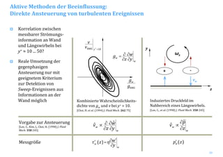 20
Aktive Methoden der Beeinflussung:
Direkte Ansteuerung von turbulenten Ereignissen
Korrelation zwischen 
messbarer Strömungs‐
information an Wand 
und Längswirbeln bei 
y+ ≈ 10 ... 50?
Reale Umsetzung der 
gegenphasigen
Ansteuerung nur mit 
geeignetem Kriterium 
zur Detektion von 
Sweep‐Ereignissen aus 
Informationen an der 
Wand möglich Kombinierte Wahrscheinlichkeits‐
dichte von gw und v bei y+ = 10.
[Choi, H. et al. (1994) J. Fluid Mech. 262 75]
w
w
y
w
z
g
∂
∂
∂
∂=
RMSg
gw
10RMS =+
y
v
v
w
w
z
p
v
∂
∂
∝
ˆ
ˆ
w
w
y
w
z
v
∂
∂
∂
∂∝ ˆˆVorgabe zur Ansteuerung
[Lee, C., Kim, J., Choi, H. (1998) J. Fluid
Mech. 358 245]
ωx
vw
z
y
+ ­
Induziertes Druckfeld im 
Nahbereich eines Längswirbels.
[Lee, C., et al. (1998) J. Fluid Mech. 358 245]
Messgröße
w
w
y
wηzτ
∂
′∂=′ )( )(zpw
′
 