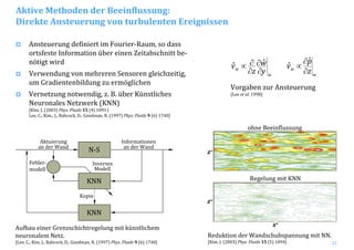 21
Ansteuerung definiert im Fourier‐Raum, so dass
ortsfeste Information über einen Zeitabschnitt be‐
nötigt wird
Verwendung von mehreren Sensoren gleichzeitig,
um Gradientenbildung zu ermöglichen
Vernetzung notwendig, z. B. über Künstliches
Neuronales Netzwerk (KNN)
[Kim, J. (2003) Phys. Fluids 15 (4) 1093 | 
Lee, C., Kim., J., Babcock, D., Goodman, R. (1997) Phys. Fluids 9 (6) 1740]
Aufbau einer Grenzschichtregelung mit künstlichem 
neuronalem Netz.
[Lee, C., Kim, J., Babcock, D., Goodman, R. (1997) Phys. Fluids 9 (6) 1740]
Fehler‐
modell
Reduktion der Wandschubspannung mit NN.
[Kim, J. (2003) Phys. Fluids 15 (5) 1094]
x+
z+
z+
ohne Beeinflussung
Regelung mit KNN
Aktive Methoden der Beeinflussung:
Direkte Ansteuerung von turbulenten Ereignissen
w
w
z
p
v
∂
∂
∝
ˆ
ˆ
w
w
y
w
z
v
∂
∂
∂
∂∝ ˆˆ
Vorgaben zur Ansteuerung
[Lee et al. 1998]
N‐S
KNN
Aktuierung
an der Wand
Informationen
an der Wand
Kopie
Inverses
Modell
KNN
 