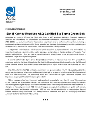 Contact: Lynda Nicely
800-248-1946, x 7587
lnicely@asq.org
FOR IMMEDIATE RELEASE
Sandi Keeney Receives ASQ-Certified Six Sigma Green Belt
Milwaukee, WI, June 11, 2010 — The Certification Board of ASQ (American Society for Quality) is pleased to
announce that Sandi Keeney has completed the requirements to be named an ASQ-Certified Six Sigma Green Belt –
(ASQ SSGB). As such, Sandi Keeney has reached a significant level of professional recognition, indicating a
proficiency in and a comprehension of Six Sigma principles and practices. Individuals who earn this certification are
allowed to use “ASQ SSGB” on their business cards and professional correspondence.
“ASQ provides certification as a way to provide formal recognition to professionals who have demonstrated an
understanding of, and a commitment to, quality techniques and practices in their job and career,” explains Peter
Andres, ASQ president. “This is a great accomplishment and, although not a formal registration or licensure, it
represents a high level of peer recognition.”
In order to sit for the Six Sigma Green Belt (SSGB) examination, an individual must have three years of work
experience related to the Body of Knowledge. Certified SSGBs apply tools and techniques from the DMAIC model
(define, measure, analyze, improve and control) while working on Six Sigma projects under the supervision of a Black
Belt.
Since 1968, when the first ASQ certification examination was given, more than 163,000 individuals have taken the
path to reaching their goal of becoming ASQ-Certified in their field or profession, including many of who have attained
more than one designation. To learn more about ASQ’s Certified Six Sigma Green Belt program, visit
http://www.asq.org/certification/six-sigma-green-belt/.
ASQ, www.asq.org, has been the world’s leading authority on quality for more than 60 years. With more than
85,000 individual and organizational members, the professional association advances learning, quality improvement
and knowledge exchange to improve business results and to create better workplaces and communities worldwide. As
champion of the quality movement, ASQ offers technologies, concepts, tools and training to quality professionals,
quality practitioners and everyday consumers. ASQ has been the sole administrator of the prestigious Malcolm
Baldrige National Quality Award since 1991. Headquartered in Milwaukee, Wis., ASQ is a founding sponsor of the
American Customer Satisfaction Index (ACSI).
# # #
 