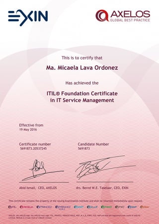 This is to certify that
Ma. Micaela Lava Ordonez
Has achieved the
ITIL® Foundation Certificate
in IT Service Management
Effective from
19 May 2016
Certificate number Candidate Number
5691873.20537245 5691873
Abid Ismail, CEO, AXELOS drs. Bernd W.E. Taselaar, CEO, EXIN
This certificate remains the property of the issuing Examination Institute and shall be returned immediately upon request.
AXELOS, the AXELOS logo, the AXELOS swirl logo, ITIL, PRINCE2, PRINCE2 AGILE, MSP, M_o_R, P3M3, P3O, MoP and MoV are registered trade marks of AXELOS
Limited. RESILIA is a trade mark of AXELOS Limited.
 