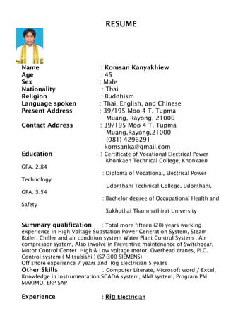 RESUME
Name : Komsan Kanyakhiew
Age : 45
Sex : Male
Nationality : Thai
Religion : Buddhism
Language spoken : Thai, English, and Chinese
Present Address : 39/195 Moo 4 T. Tupma
Muang, Rayong, 21000
Contact Address : 39/195 Moo 4 T. Tupma
Muang,Rayong,21000
(081) 4296291
komsanka@gmail.com
Education : Certificate of Vocational Electrical Power
Khonkaen Technical College, Khonkaen
GPA. 2.84
: Diploma of Vocational, Electrical Power
Technology
Udonthani Technical College, Udonthani,
GPA. 3.54
: Bachelor degree of Occupational Health and
Safety
Sukhothai Thammathirat University
Summary qualification : Total more fifteen (20) years working
experience in High Voltage Substation Power Generation System, Steam
Boiler. Chiller and air condition system Water Plant Control System , Air
compressor system, Also involve in Preventive maintenance of Switchgear,
Motor Control Center High & Low voltage motor, Overhead cranes, PLC.
Control system ( Mitsubishi ) (S7-300 SIEMENS)
Off shore experience 7 years and Rig Electrician 5 years
Other Skills : Computer Literate, Microsoft word / Excel,
Knowledge in Instrumentation SCADA system, MMI system, Program PM
MAXIMO, ERP SAP
Experience : Rig Electrician
 
