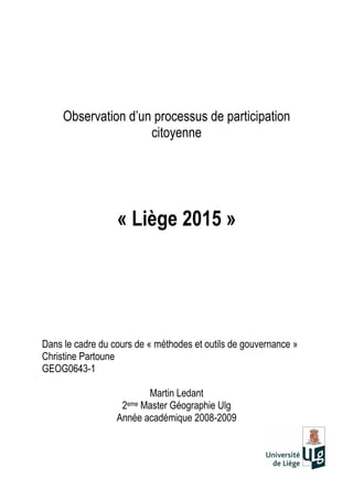 Observation d’un processus de participation
citoyenne
« Liège 2015 »
Dans le cadre du cours de « méthodes et outils de gouvernance »
Christine Partoune
GEOG0643-1
Martin Ledant
2eme Master Géographie Ulg
Année académique 2008-2009
 