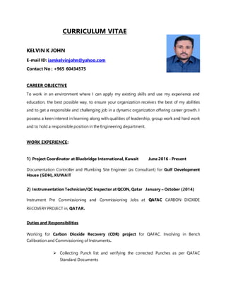 CURRICULUM VITAE
KELVIN K JOHN
E-mail ID: iamkelvinjohn@yahoo.com
Contact No : +965 60434575
CAREER OBJECTIVE
To work in an environment where I can apply my existing skills and use my experience and
education, the best possible way, to ensure your organization receives the best of my abilities
and to get a responsible and challenging job in a dynamic organization offering career growth. I
possess a keen interest in learning along with qualities of leadership, group work and hard work
and to hold a responsible position in the Engineering department.
WORK EXPERIENCE:
1) Project Coordinator at Bluebridge International, Kuwait June 2016 - Present
Documentation Controller and Plumbing Site Engineer (as Consultant) for Gulf Development
House (GDH), KUWAIT
2) Instrumentation Technician/QC Inspector at QCON, Qatar January – October (2014)
Instrument Pre Commissioning and Commissioning Jobs at QAFAC CARBON DIOXIDE
RECOVERY PROJECT in, QATAR.
Duties and Responsibilities
Working for Carbon Dioxide Recovery (CDR) project for QAFAC. Involving in Bench
Calibration and Commissioning of Instruments.
 Collecting Punch list and verifying the corrected Punches as per QAFAC
Standard Documents
 